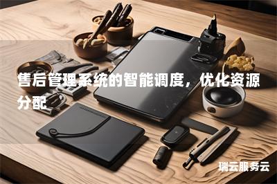 售后管理系统的智能调度，优化资源分配