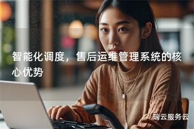 智能化调度，售后运维管理系统的核心优势