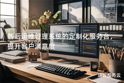 售后运维管理系统的定制化服务台，提升客户满意度