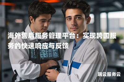 海外售后服务管理平台:实现跨国服务的快速响应与反馈 海外售后服务管理平台:实现跨国服务的快速响应与反馈