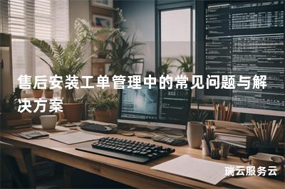 售后安装工单管理中的常见问题与解决方案